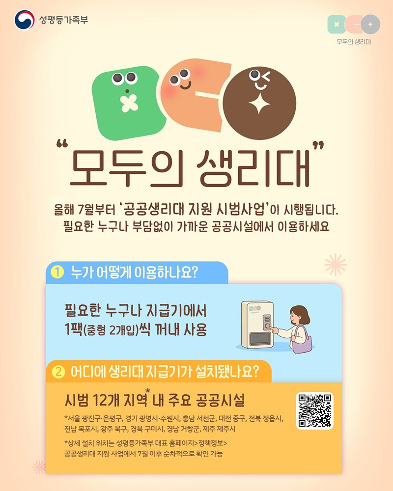 모두의 생리대 올해 7월부터 공공생리대 지원 시범사업이 시행됩니다. 필요한 누구나 부담없이 가까운 공공시설에서 이용하세요. ① 누가 어떻게 이용하나요? 필요한 누구나 지급기에서 1팩(중형 2개입)씩 꺼내 사용 ② 어디에 생리대 지급기가 설치됐나요? 시범 12개 지역* 내 주요 공공시설 *서울 광진구·은평구, 경기 광명시·수원시, 충남 서천군, 대전 중구, 전북 정읍시, 전남 목포시, 광주 북구, 경북 구미시, 경남 거창군, 제주 제주시 *상세 설치 위치는 성평등가족부 대표 홈페이지 → 정책정보 → 공공생리대 지원 사업에서 7월 이후 순차적으로 확인 가능 